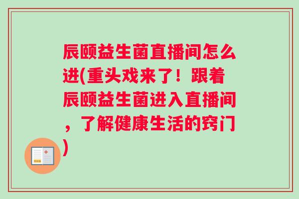 辰颐益生菌直播间怎么进(重头戏来了！跟着辰颐益生菌进入直播间，了解健康生活的窍门)