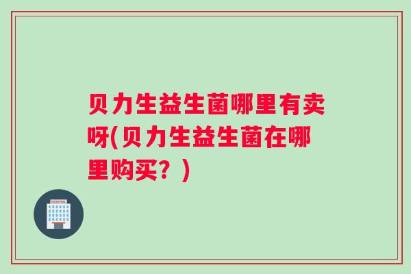 贝力生益生菌哪里有卖呀(贝力生益生菌在哪里购买？)