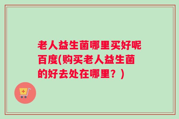 老人益生菌哪里买好呢百度(购买老人益生菌的好去处在哪里？)