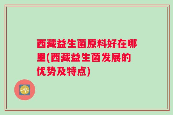 西藏益生菌原料好在哪里(西藏益生菌发展的优势及特点)