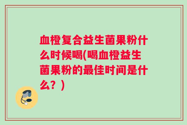 血橙复合益生菌果粉什么时候喝(喝血橙益生菌果粉的最佳时间是什么？)