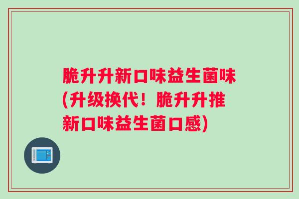 脆升升新口味益生菌味(升级换代！脆升升推新口味益生菌口感)