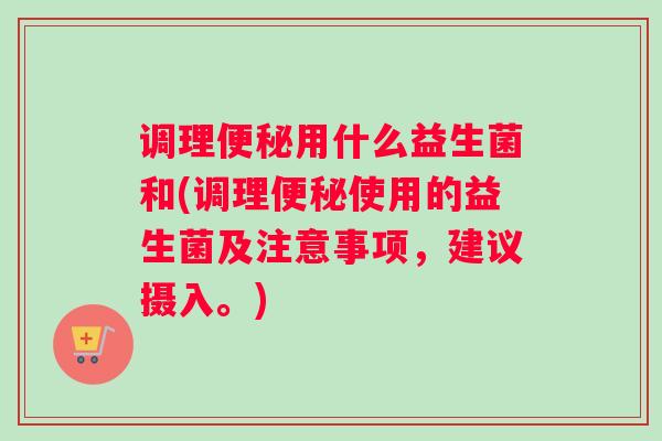 调理便秘用什么益生菌和(调理便秘使用的益生菌及注意事项，建议摄入。)