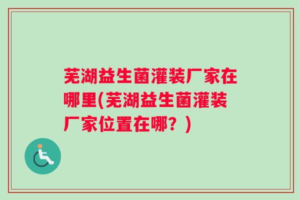 芜湖益生菌灌装厂家在哪里(芜湖益生菌灌装厂家位置在哪？)