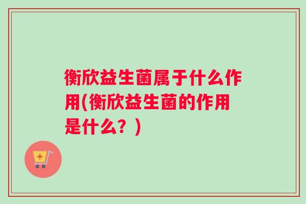 衡欣益生菌属于什么作用(衡欣益生菌的作用是什么？)