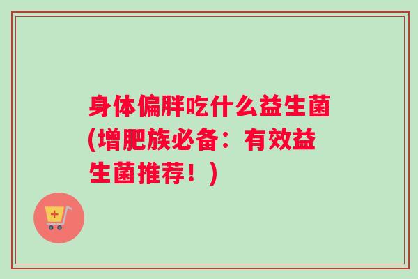 身体偏胖吃什么益生菌(增肥族必备：有效益生菌推荐！)