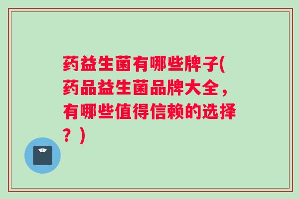 药益生菌有哪些牌子(药品益生菌品牌大全，有哪些值得信赖的选择？)
