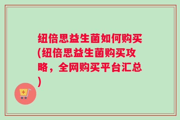纽倍思益生菌如何购买(纽倍思益生菌购买攻略，全网购买平台汇总)