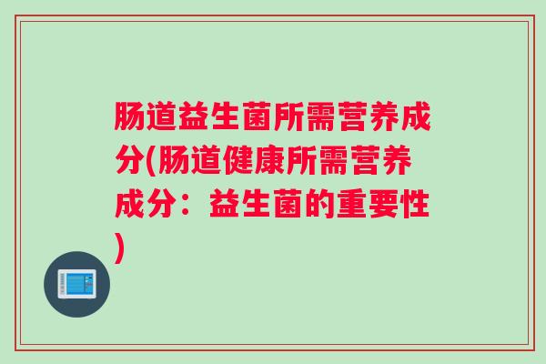肠道益生菌所需营养成分(肠道健康所需营养成分：益生菌的重要性)