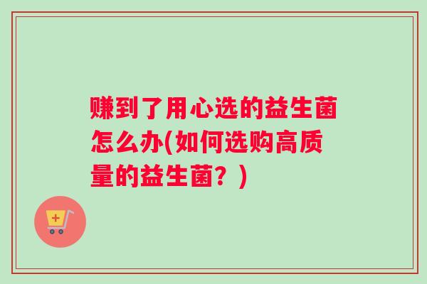 赚到了用心选的益生菌怎么办(如何选购高质量的益生菌？)
