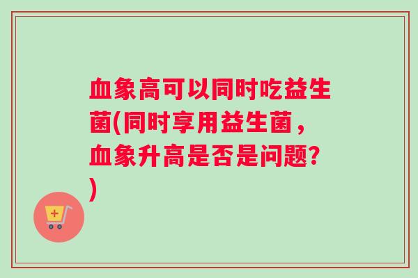血象高可以同时吃益生菌(同时享用益生菌，血象升高是否是问题？)