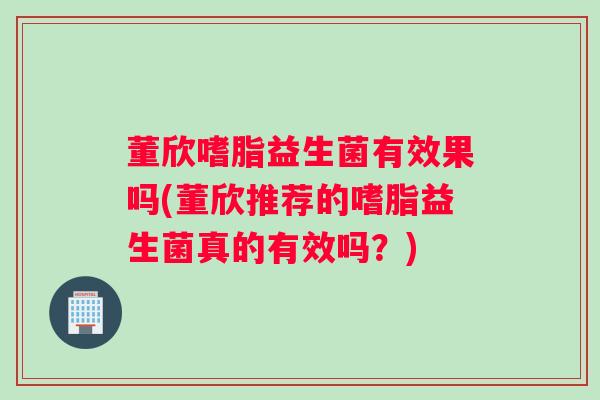 董欣嗜脂益生菌有效果吗(董欣推荐的嗜脂益生菌真的有效吗？)