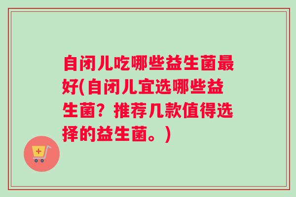 自闭儿吃哪些益生菌最好(自闭儿宜选哪些益生菌？推荐几款值得选择的益生菌。)