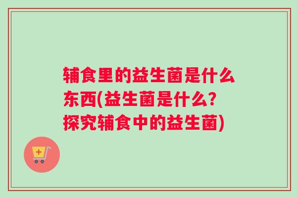 辅食里的益生菌是什么东西(益生菌是什么？探究辅食中的益生菌)
