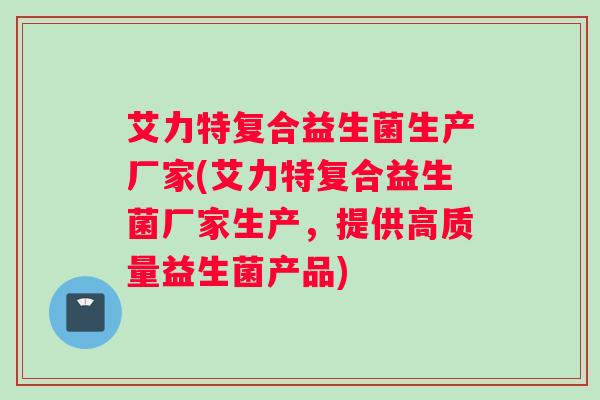 艾力特复合益生菌生产厂家(艾力特复合益生菌厂家生产，提供高质量益生菌产品)