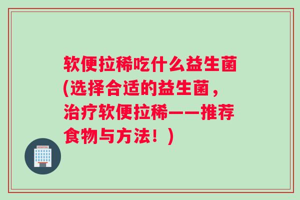 软便拉稀吃什么益生菌(选择合适的益生菌，治疗软便拉稀——推荐食物与方法！)