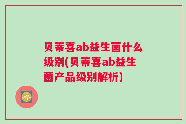 贝蒂喜ab益生菌什么级别(贝蒂喜ab益生菌产品级别解析)
