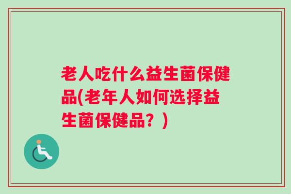 老人吃什么益生菌保健品(老年人如何选择益生菌保健品？)