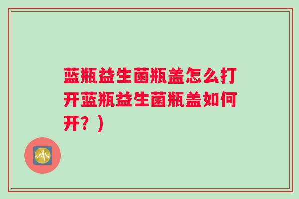 蓝瓶益生菌瓶盖怎么打开蓝瓶益生菌瓶盖如何开？)