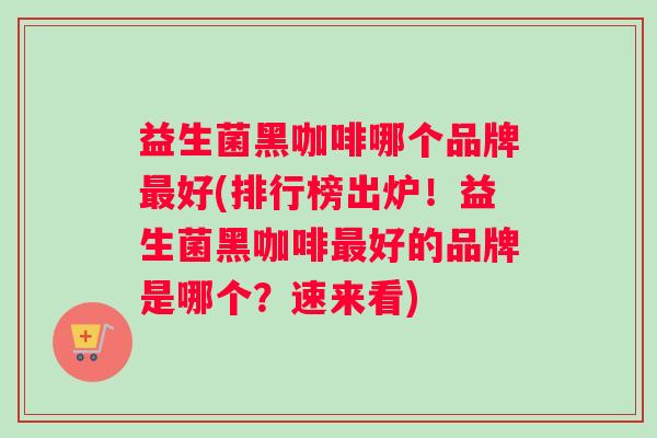 益生菌黑咖啡哪个品牌最好(排行榜出炉！益生菌黑咖啡最好的品牌是哪个？速来看)