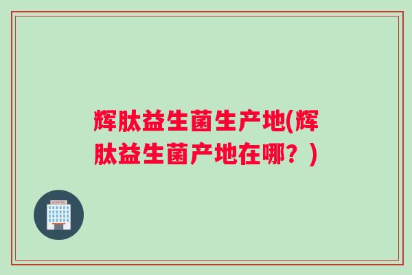辉肽益生菌生产地(辉肽益生菌产地在哪？)