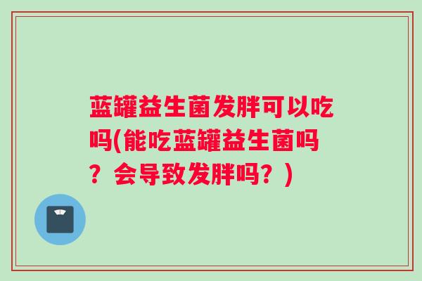 蓝罐益生菌发胖可以吃吗(能吃蓝罐益生菌吗？会导致发胖吗？)