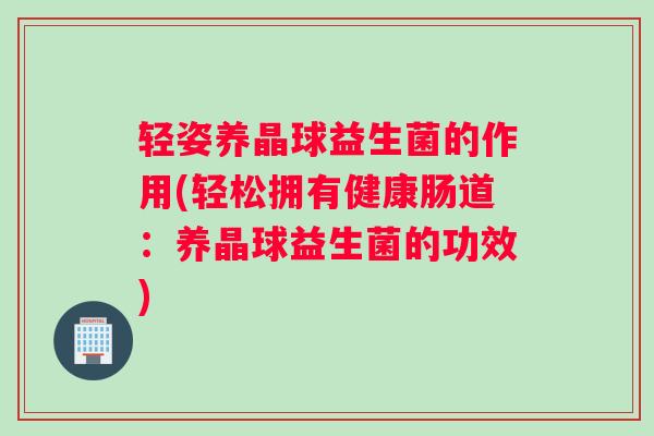 轻姿养晶球益生菌的作用(轻松拥有健康肠道：养晶球益生菌的功效)