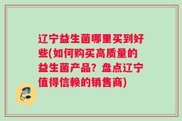 辽宁益生菌哪里买到好些(如何购买高质量的益生菌产品？盘点辽宁值得信赖的销售商)