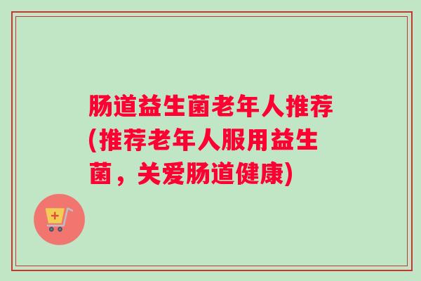 肠道益生菌老年人推荐(推荐老年人服用益生菌，关爱肠道健康)