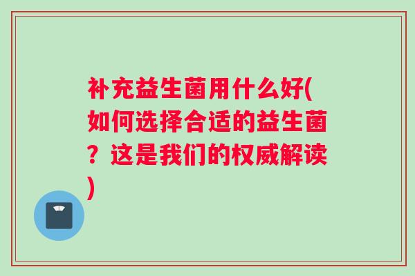 补充益生菌用什么好(如何选择合适的益生菌？这是我们的权威解读)