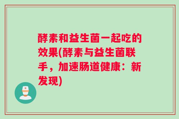 酵素和益生菌一起吃的效果(酵素与益生菌联手，加速肠道健康：新发现)