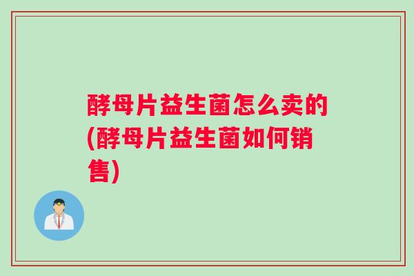 酵母片益生菌怎么卖的(酵母片益生菌如何销售)