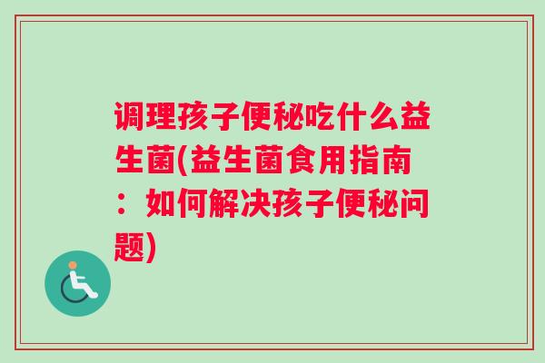 调理孩子便秘吃什么益生菌(益生菌食用指南：如何解决孩子便秘问题)
