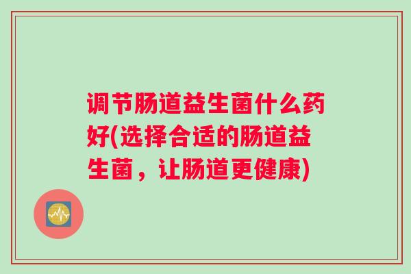 调节肠道益生菌什么药好(选择合适的肠道益生菌，让肠道更健康)