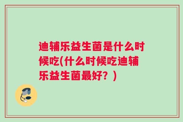 迪辅乐益生菌是什么时候吃(什么时候吃迪辅乐益生菌最好？)