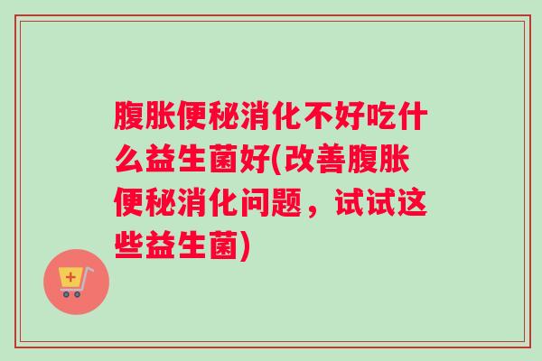 腹胀便秘消化不好吃什么益生菌好(改善腹胀便秘消化问题，试试这些益生菌)