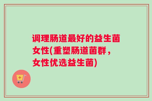调理肠道最好的益生菌女性(重塑肠道菌群，女性优选益生菌)
