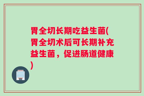 胃全切长期吃益生菌(胃全切术后可长期补充益生菌，促进肠道健康)