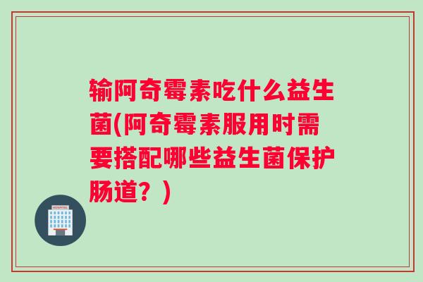 输阿奇霉素吃什么益生菌(阿奇霉素服用时需要搭配哪些益生菌保护肠道？)