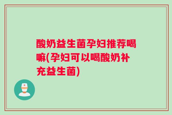 酸奶益生菌孕妇推荐喝嘛(孕妇可以喝酸奶补充益生菌)