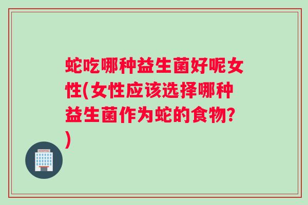 蛇吃哪种益生菌好呢女性(女性应该选择哪种益生菌作为蛇的食物？)
