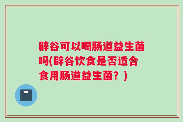 辟谷可以喝肠道益生菌吗(辟谷饮食是否适合食用肠道益生菌？)