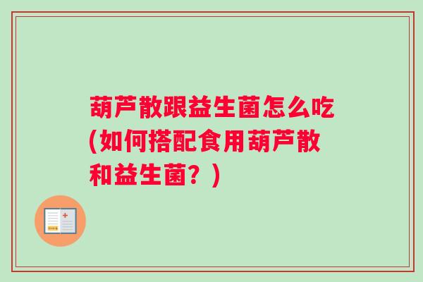 葫芦散跟益生菌怎么吃(如何搭配食用葫芦散和益生菌？)