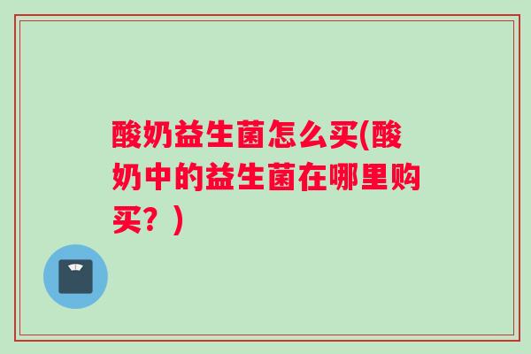 酸奶益生菌怎么买(酸奶中的益生菌在哪里购买？)