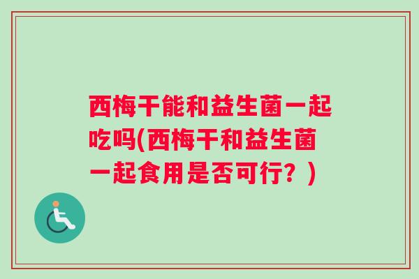 西梅干能和益生菌一起吃吗(西梅干和益生菌一起食用是否可行？)