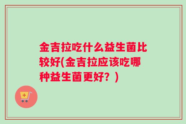 金吉拉吃什么益生菌比较好(金吉拉应该吃哪种益生菌更好？)