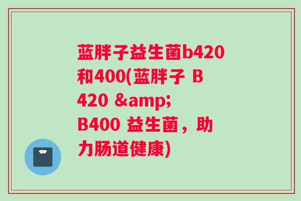 蓝胖子益生菌b420和400(蓝胖子 B420 & B400 益生菌，助力肠道健康)