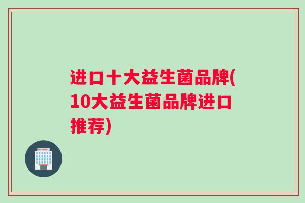 进口十大益生菌品牌(10大益生菌品牌进口推荐)