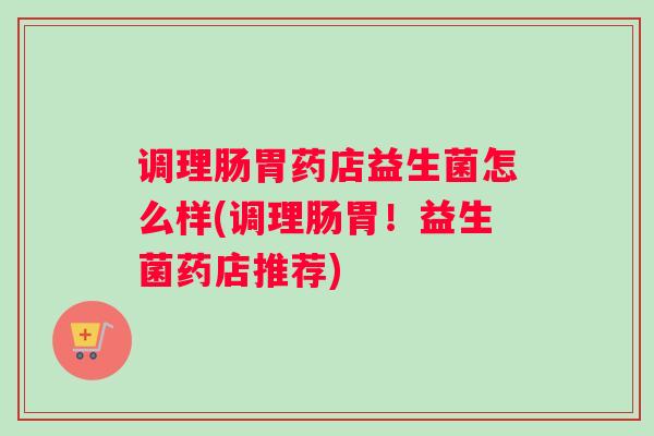 调理肠胃药店益生菌怎么样(调理肠胃！益生菌药店推荐)