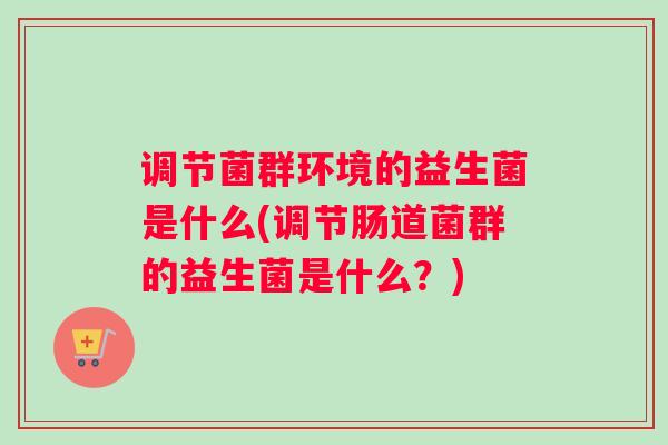 调节菌群环境的益生菌是什么(调节肠道菌群的益生菌是什么？)